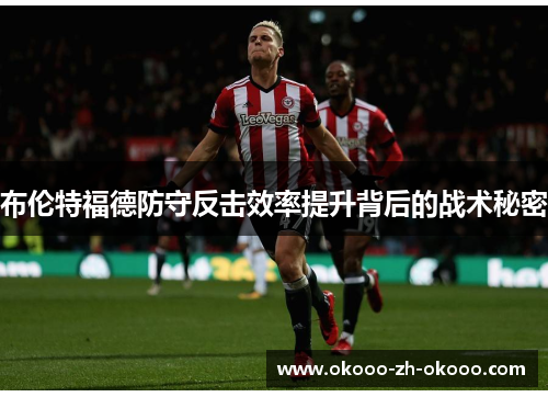 布伦特福德防守反击效率提升背后的战术秘密 布伦特福德防守反击效率提升背后的战术秘密